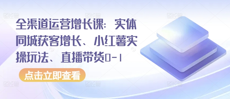 全渠道运营增长课：实体同城获客增长、小红薯实操玩法、直播带货0-1-云启网创