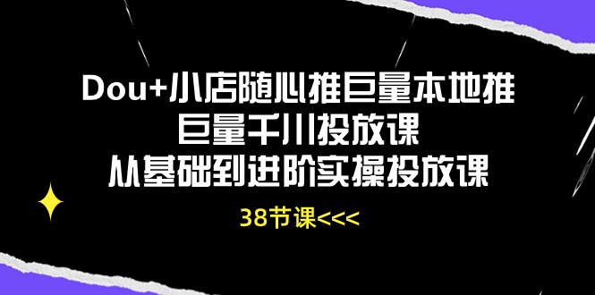 Dou+小店随心推巨量本地推巨量千川投放课，从基础到进阶实操投放课（38节）-云启网创