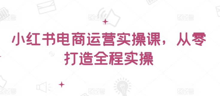 小红书电商运营实操课，​从零打造全程实操-云启网创