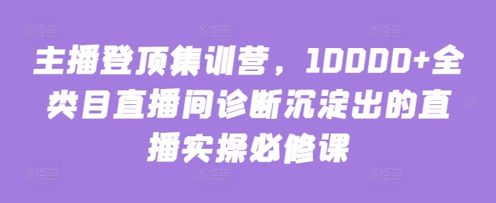 主播登顶集训营，10000+全类目直播间诊断沉淀出的直播实操必修课-云启网创