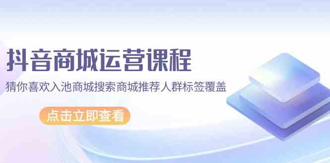 抖音商城运营课程,猜你喜欢入池商城搜索商城推荐人群标签覆盖(67节课)-云启网创