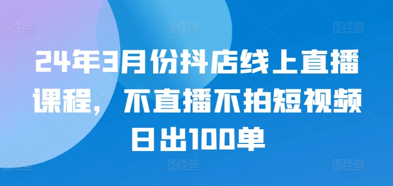 24年3月份抖店线上直播课程，不直播不拍短视频日出100单-云启网创