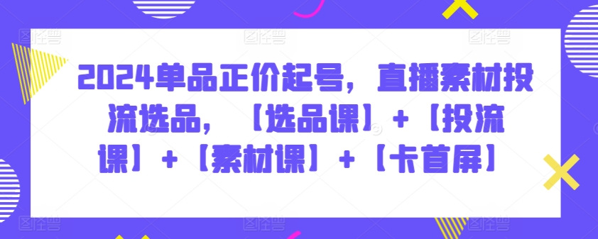 2024单品正价起号,直播素材投流选品,【选品课】+【投流课】+【素材课】+【卡首屏】-云启网创