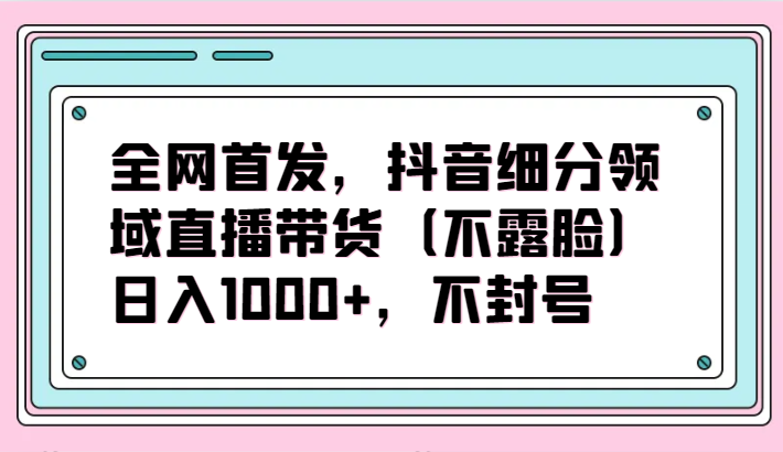 全网首发，抖音细分领域直播带货（不露脸）项目，日入1000+，不封号-云启网创
