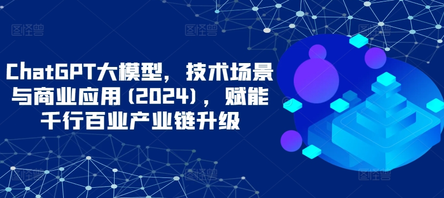 ChatGPT大模型,技术场景与商业应用(2024),赋能千行百业产业链升级-云启网创