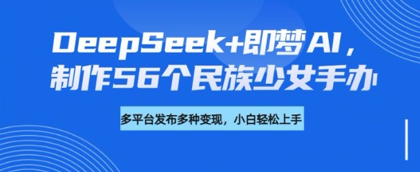 DeepSeek+即梦AI，制作56个民族少女手办，附详细教程+变现方向-云启网创