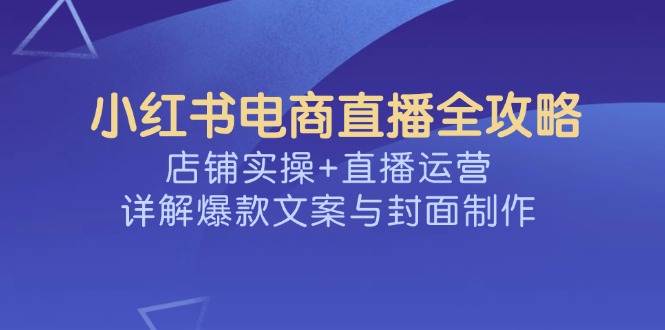 （14410期）小红书电商直播全攻略，店铺实操+直播运营，详解爆款文案与封面制作-云启网创