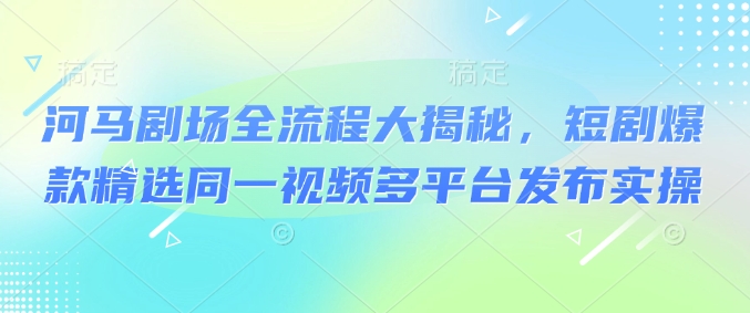 河马剧场全流程大揭秘，短剧爆款精选同一视频多平台发布实操-云启网创