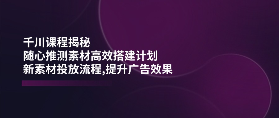 (14317期)千川课程揭秘:随心推测素材高效搭建计划,新素材投放流程,提升广告效果-云启网创
